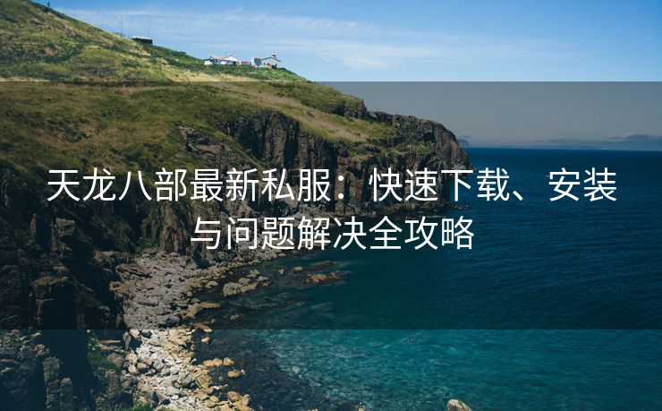 天龙八部最新私服：快速下载、安装与问题解决全攻略