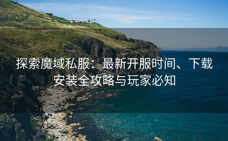探索魔域私服：最新开服时间、下载安装全攻略与玩家必知