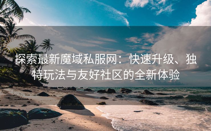 探索最新魔域私服网：快速升级、独特玩法与友好社区的全新体验