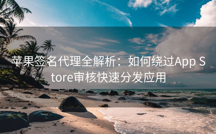 苹果签名代理全解析：如何绕过App Store审核快速分发应用