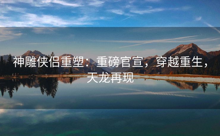 神雕侠侣重塑：重磅官宣，穿越重生，天龙再现