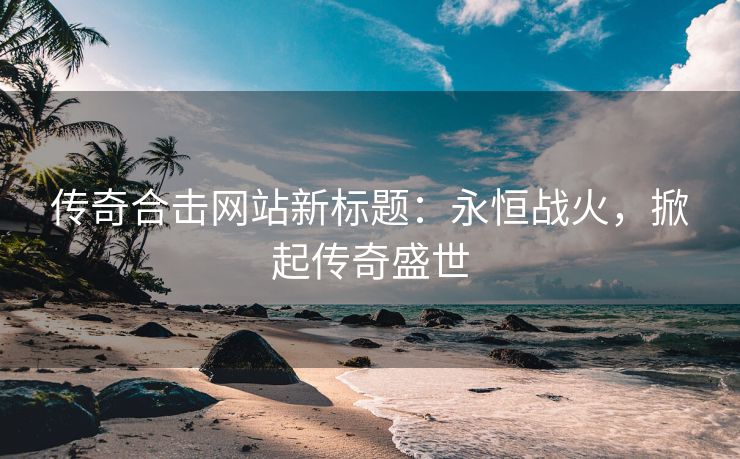 传奇合击网站新标题：永恒战火，掀起传奇盛世