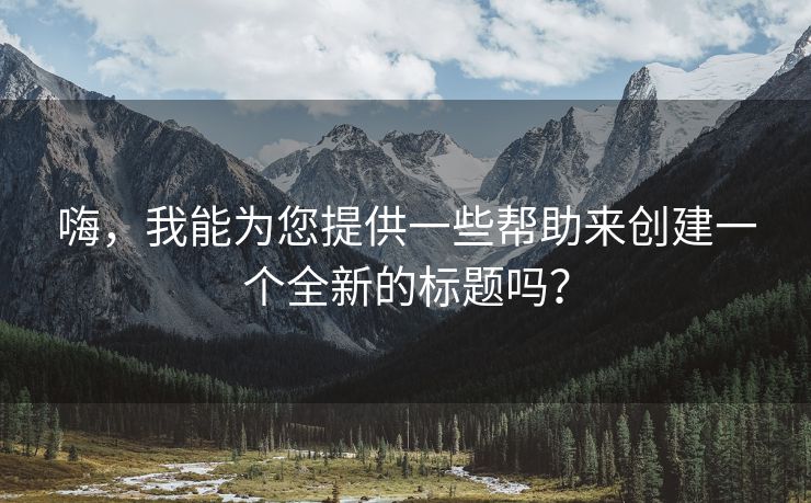 嗨，我能为您提供一些帮助来创建一个全新的标题吗？