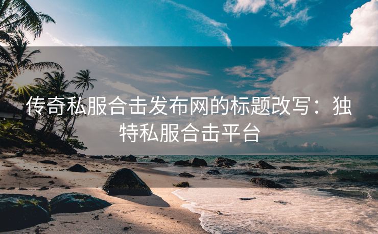 传奇私服合击发布网的标题改写：独特私服合击平台