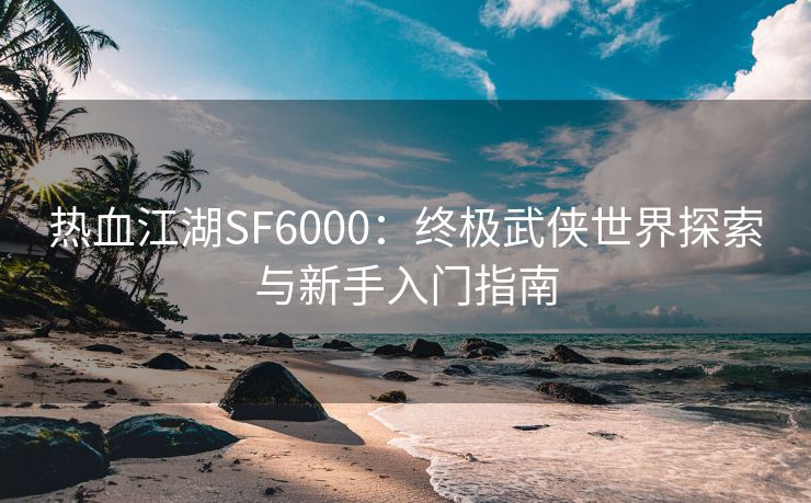 热血江湖SF6000：终极武侠世界探索与新手入门指南