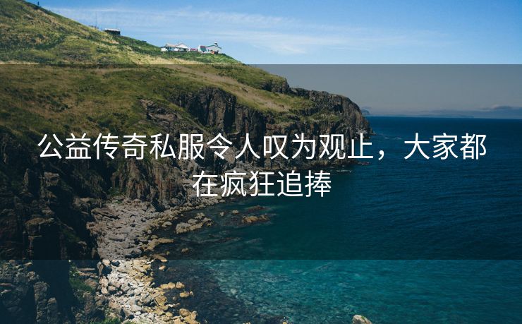 公益传奇私服令人叹为观止，大家都在疯狂追捧