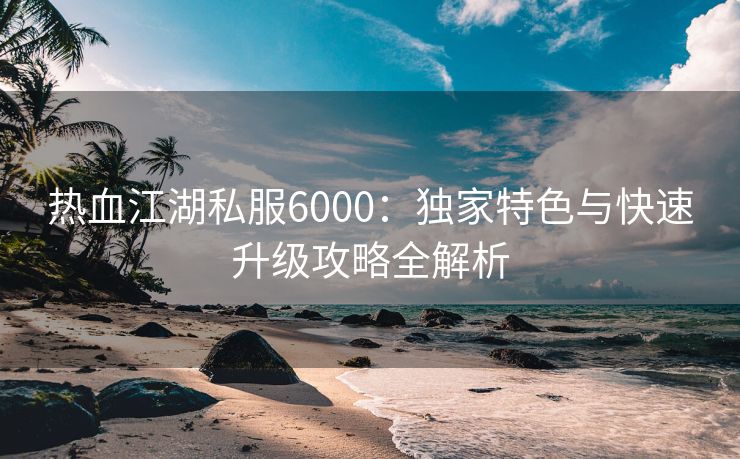 热血江湖私服6000：独家特色与快速升级攻略全解析