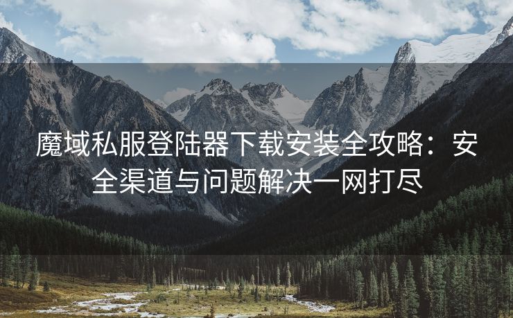 魔域私服登陆器下载安装全攻略：安全渠道与问题解决一网打尽