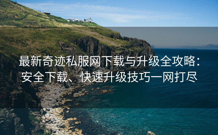 最新奇迹私服网下载与升级全攻略：安全下载、快速升级技巧一网打尽