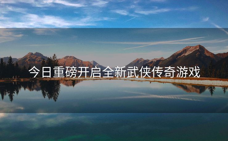 今日重磅开启全新武侠传奇游戏