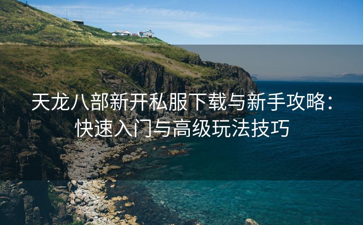 天龙八部新开私服下载与新手攻略：快速入门与高级玩法技巧