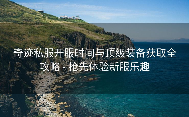 奇迹私服开服时间与顶级装备获取全攻略 - 抢先体验新服乐趣