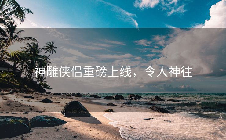 神雕侠侣重磅上线，令人神往