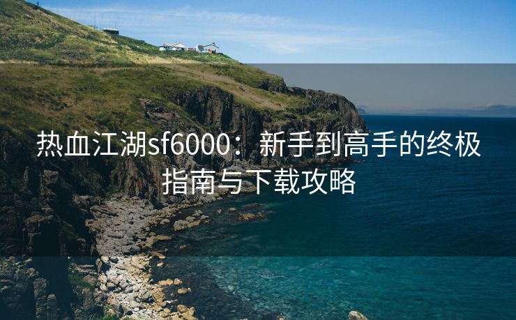 热血江湖sf6000：新手到高手的终极指南与下载攻略